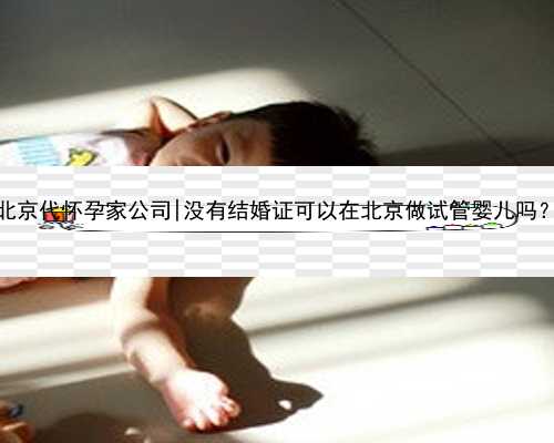 北京代怀孕家公司|没有结婚证可以在北京做试管婴儿吗？