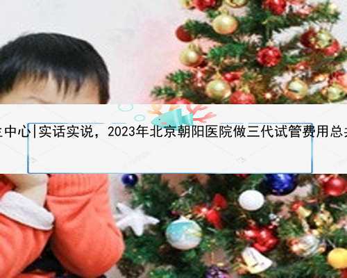 北京代生中心|实话实说，2023年北京朝阳医院做三代试管费用总共多少？